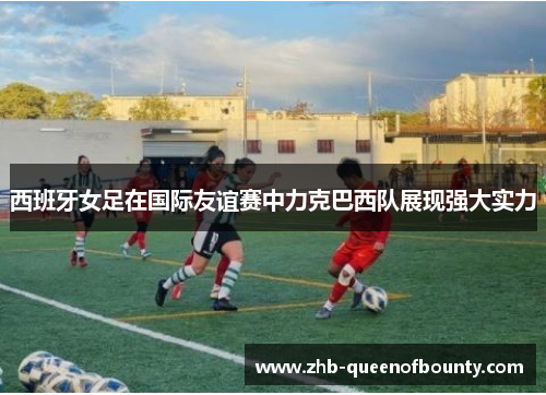 西班牙女足在国际友谊赛中力克巴西队展现强大实力