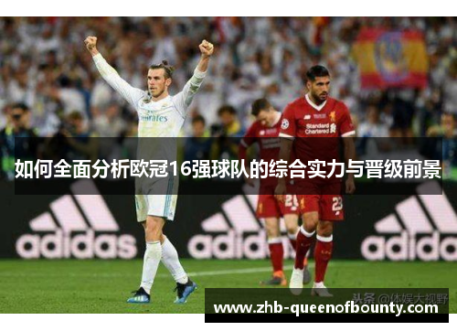 如何全面分析欧冠16强球队的综合实力与晋级前景