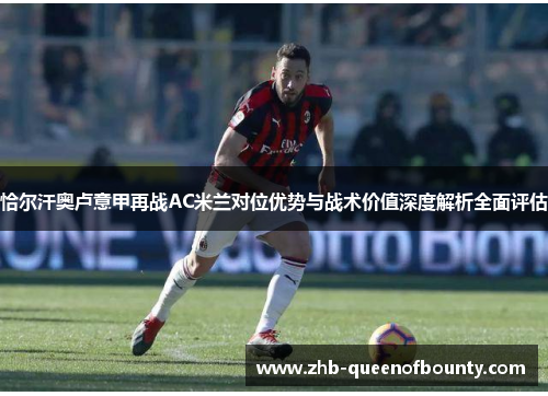 恰尔汗奥卢意甲再战AC米兰对位优势与战术价值深度解析全面评估 恰尔汗奥卢意甲再战AC米兰对位优势与战术价值深度解析全面评估