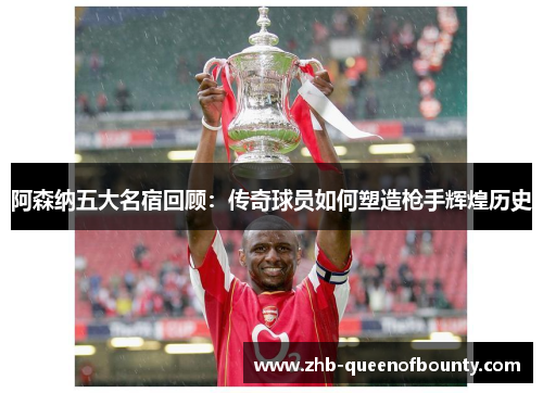 阿森纳五大名宿回顾：传奇球员如何塑造枪手辉煌历史