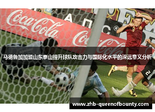 马德鲁加加盟山东泰山提升球队攻击力与国际化水平的深远意义分析