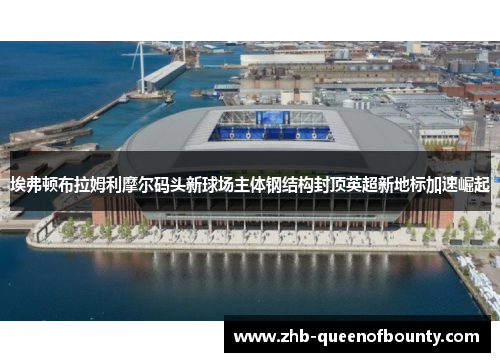 埃弗顿布拉姆利摩尔码头新球场主体钢结构封顶英超新地标加速崛起