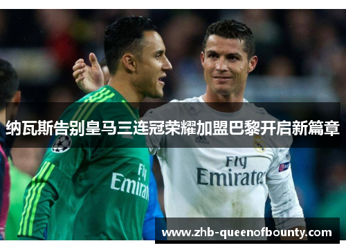 纳瓦斯告别皇马三连冠荣耀加盟巴黎开启新篇章